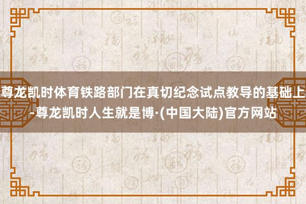 尊龙凯时体育铁路部门在真切纪念试点教导的基础上-尊龙凯时人生就是博·(中国大陆)官方网站