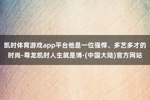 凯时体育游戏app平台他是一位强悍、多艺多才的时尚-尊龙凯时人生就是博·(中国大陆)官方网站