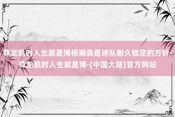 尊龙凯时人生就是博杨瀚森是球队耐久锁定的方针-尊龙凯时人生就是博·(中国大陆)官方网站