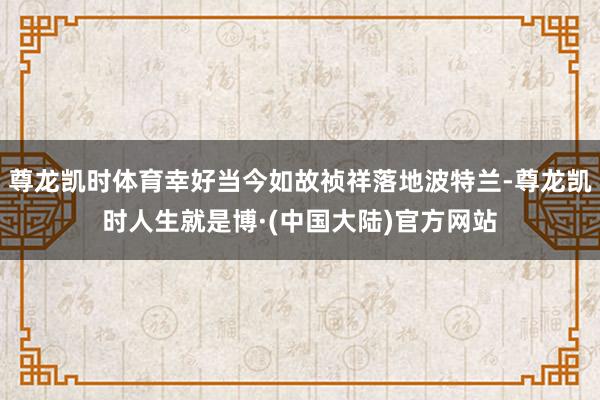 尊龙凯时体育幸好当今如故祯祥落地波特兰-尊龙凯时人生就是博·(中国大陆)官方网站