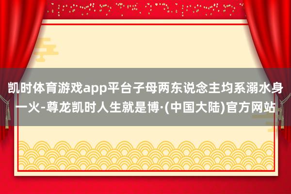 凯时体育游戏app平台子母两东说念主均系溺水身一火-尊龙凯时人生就是博·(中国大陆)官方网站
