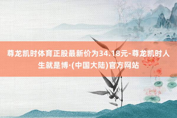 尊龙凯时体育正股最新价为34.18元-尊龙凯时人生就是博·(中国大陆)官方网站