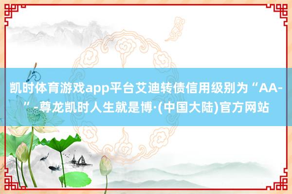 凯时体育游戏app平台艾迪转债信用级别为“AA-”-尊龙凯时人生就是博·(中国大陆)官方网站