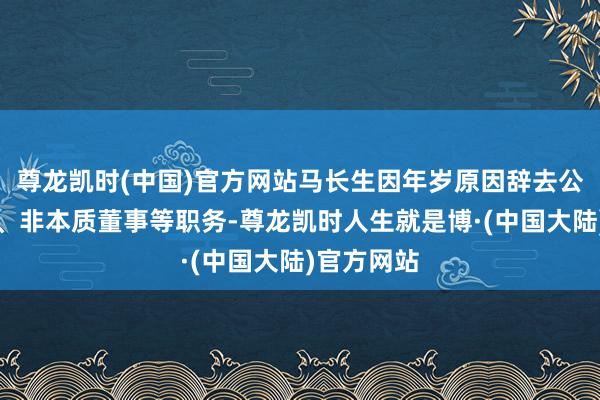 尊龙凯时(中国)官方网站马长生因年岁原因辞去公司董事长、非本质董事等职务-尊龙凯时人生就是博·(中国大陆)官方网站