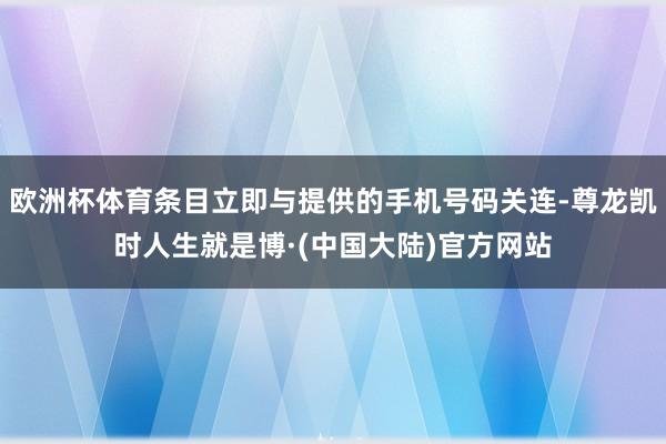 欧洲杯体育条目立即与提供的手机号码关连-尊龙凯时人生就是博·(中国大陆)官方网站