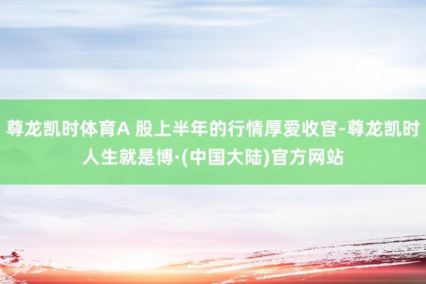 尊龙凯时体育A 股上半年的行情厚爱收官-尊龙凯时人生就是博·(中国大陆)官方网站