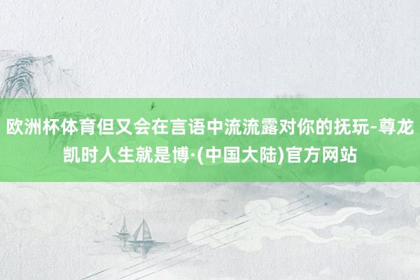 欧洲杯体育但又会在言语中流流露对你的抚玩-尊龙凯时人生就是博·(中国大陆)官方网站