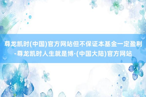 尊龙凯时(中国)官方网站但不保证本基金一定盈利-尊龙凯时人生就是博·(中国大陆)官方网站