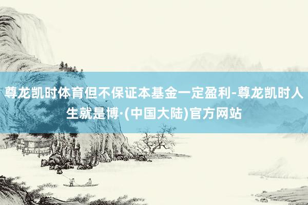 尊龙凯时体育但不保证本基金一定盈利-尊龙凯时人生就是博·(中国大陆)官方网站