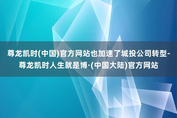 尊龙凯时(中国)官方网站也加速了城投公司转型-尊龙凯时人生就是博·(中国大陆)官方网站