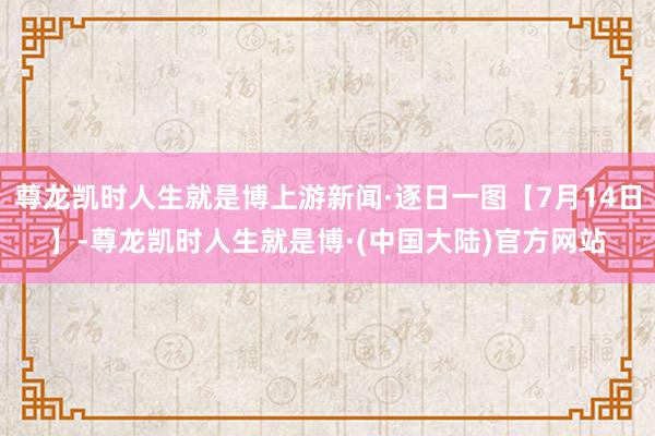 尊龙凯时人生就是博上游新闻·逐日一图【7月14日】-尊龙凯时人生就是博·(中国大陆)官方网站