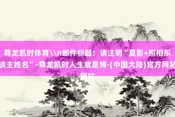 尊龙凯时体育\n邮件标题：请注明“夏影+照相东谈主姓名”-尊龙凯时人生就是博·(中国大陆)官方网站