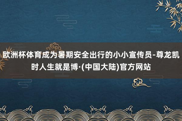 欧洲杯体育成为暑期安全出行的小小宣传员-尊龙凯时人生就是博·(中国大陆)官方网站
