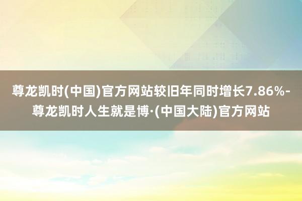 尊龙凯时(中国)官方网站较旧年同时增长7.86%-尊龙凯时人生就是博·(中国大陆)官方网站