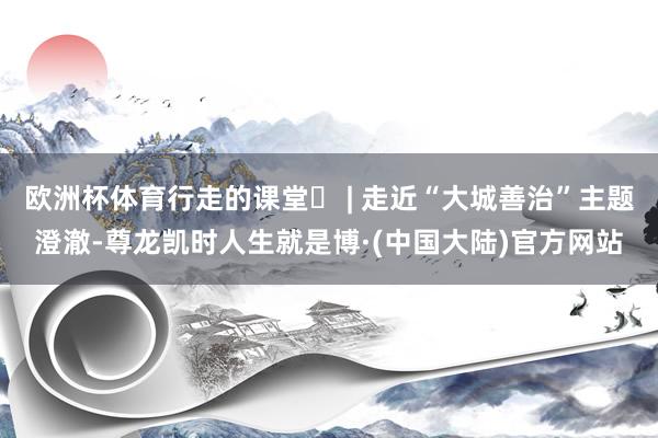 欧洲杯体育行走的课堂⑫ | 走近“大城善治”主题澄澈-尊龙凯时人生就是博·(中国大陆)官方网站