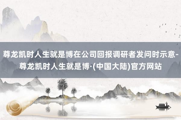 尊龙凯时人生就是博在公司回报调研者发问时示意-尊龙凯时人生就是博·(中国大陆)官方网站