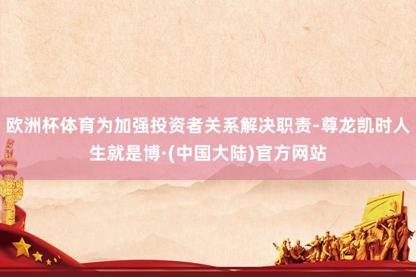 欧洲杯体育为加强投资者关系解决职责-尊龙凯时人生就是博·(中国大陆)官方网站