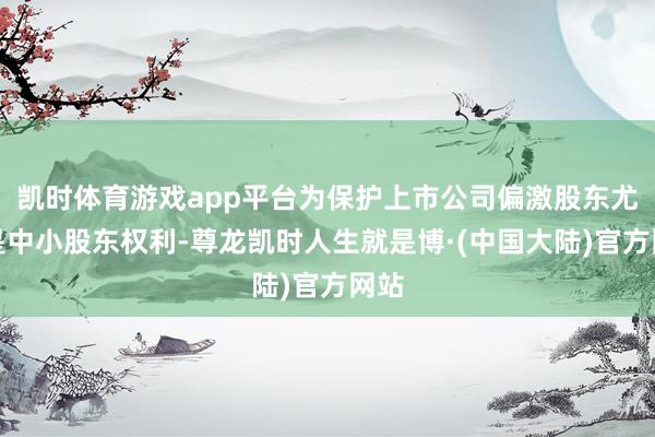 凯时体育游戏app平台为保护上市公司偏激股东尤其是中小股东权利-尊龙凯时人生就是博·(中国大陆)官方网站