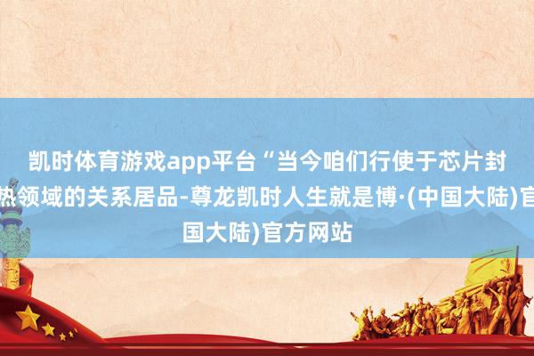 凯时体育游戏app平台　　“当今咱们行使于芯片封装和散热领域的关系居品-尊龙凯时人生就是博·(中国大陆)官方网站
