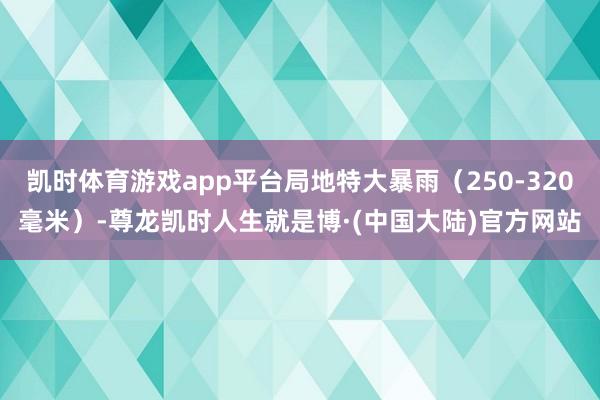 凯时体育游戏app平台局地特大暴雨（250-320毫米）-尊龙凯时人生就是博·(中国大陆)官方网站