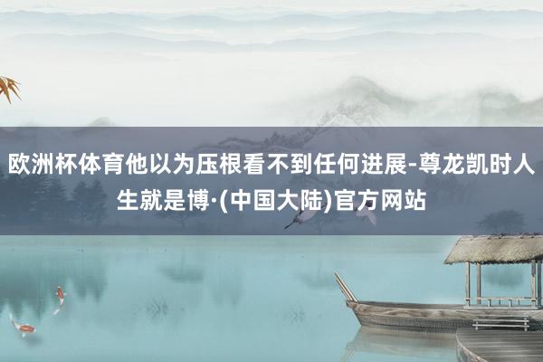 欧洲杯体育他以为压根看不到任何进展-尊龙凯时人生就是博·(中国大陆)官方网站
