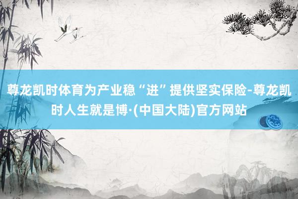 尊龙凯时体育为产业稳“进”提供坚实保险-尊龙凯时人生就是博·(中国大陆)官方网站