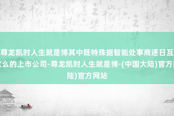 尊龙凯时人生就是博其中既特殊据智能处事商逐日互动这么的上市公司-尊龙凯时人生就是博·(中国大陆)官方网站