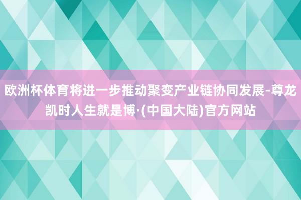 欧洲杯体育将进一步推动聚变产业链协同发展-尊龙凯时人生就是博·(中国大陆)官方网站