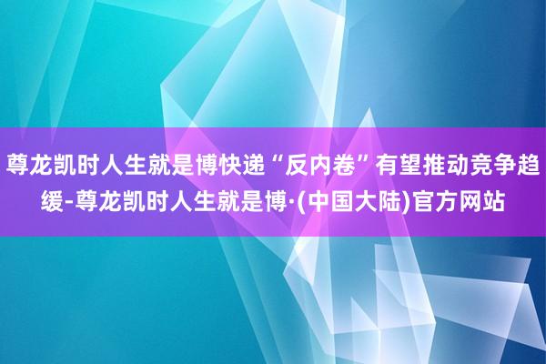 尊龙凯时人生就是博快递“反内卷”有望推动竞争趋缓-尊龙凯时人生就是博·(中国大陆)官方网站