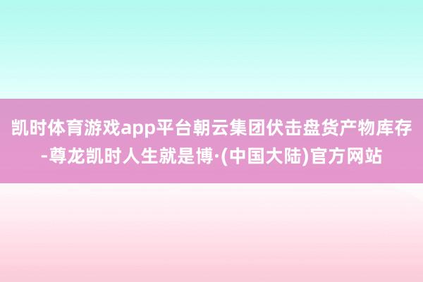 凯时体育游戏app平台朝云集团伏击盘货产物库存-尊龙凯时人生就是博·(中国大陆)官方网站