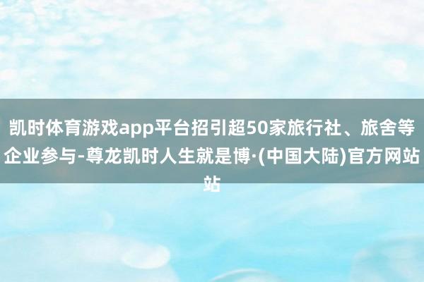 凯时体育游戏app平台招引超50家旅行社、旅舍等企业参与-尊龙凯时人生就是博·(中国大陆)官方网站