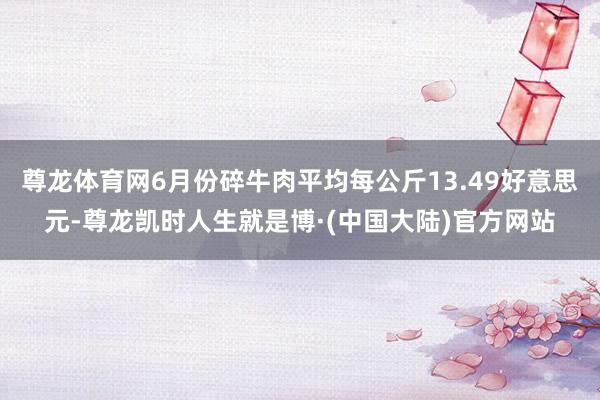 尊龙体育网6月份碎牛肉平均每公斤13.49好意思元-尊龙凯时人生就是博·(中国大陆)官方网站
