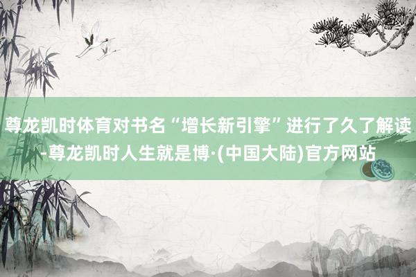 尊龙凯时体育对书名“增长新引擎”进行了久了解读-尊龙凯时人生就是博·(中国大陆)官方网站