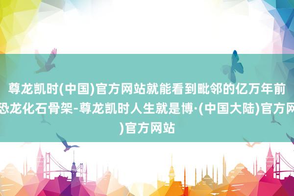 尊龙凯时(中国)官方网站就能看到毗邻的亿万年前的恐龙化石骨架-尊龙凯时人生就是博·(中国大陆)官方网站