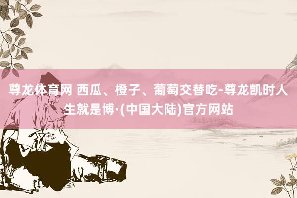 尊龙体育网 西瓜、橙子、葡萄交替吃-尊龙凯时人生就是博·(中国大陆)官方网站
