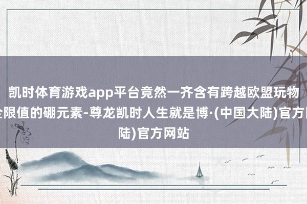 凯时体育游戏app平台竟然一齐含有跨越欧盟玩物安全限值的硼元素-尊龙凯时人生就是博·(中国大陆)官方网站