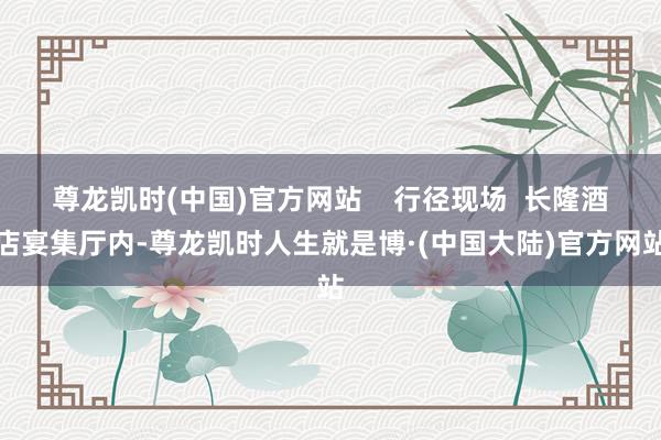 尊龙凯时(中国)官方网站    行径现场  长隆酒店宴集厅内-尊龙凯时人生就是博·(中国大陆)官方网站