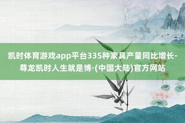 凯时体育游戏app平台335种家具产量同比增长-尊龙凯时人生就是博·(中国大陆)官方网站
