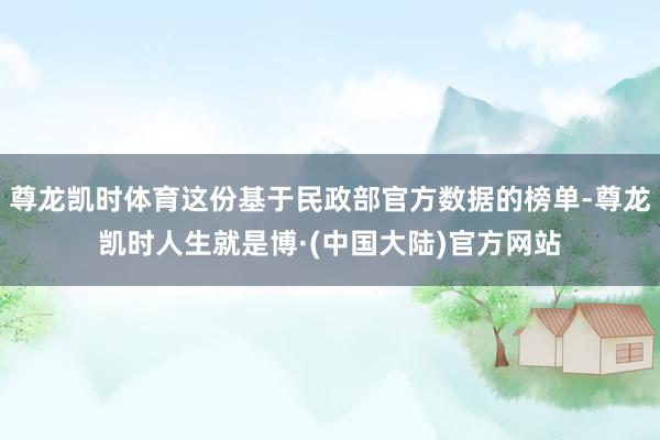 尊龙凯时体育这份基于民政部官方数据的榜单-尊龙凯时人生就是博·(中国大陆)官方网站