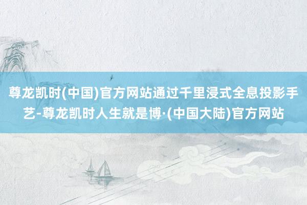 尊龙凯时(中国)官方网站通过千里浸式全息投影手艺-尊龙凯时人生就是博·(中国大陆)官方网站