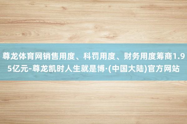 尊龙体育网销售用度、科罚用度、财务用度筹商1.95亿元-尊龙凯时人生就是博·(中国大陆)官方网站