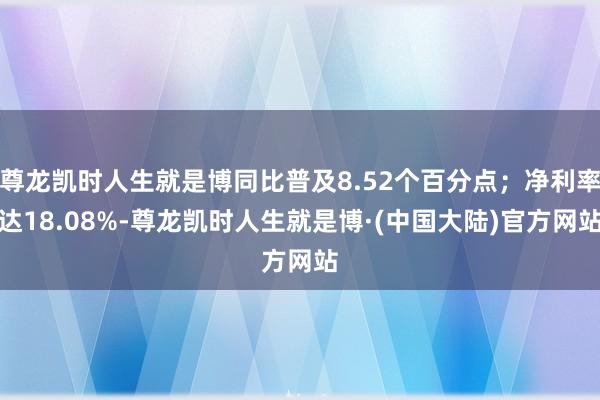 尊龙凯时人生就是博同比普及8.52个百分点；净利率达18.08%-尊龙凯时人生就是博·(中国大陆)官方网站