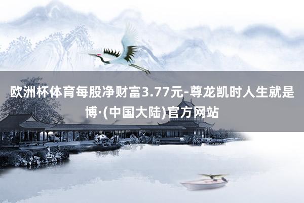 欧洲杯体育每股净财富3.77元-尊龙凯时人生就是博·(中国大陆)官方网站