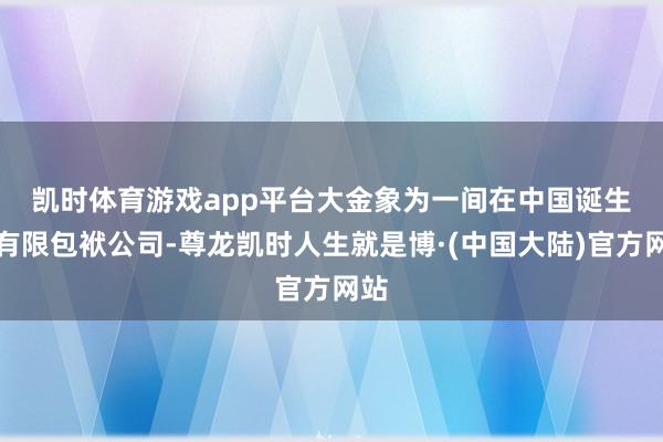 凯时体育游戏app平台　　大金象为一间在中国诞生的有限包袱公司-尊龙凯时人生就是博·(中国大陆)官方网站