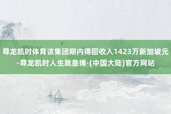 尊龙凯时体育该集团期内得回收入1423万新加坡元-尊龙凯时人生就是博·(中国大陆)官方网站