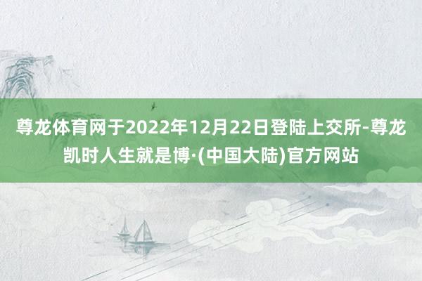 尊龙体育网于2022年12月22日登陆上交所-尊龙凯时人生就是博·(中国大陆)官方网站