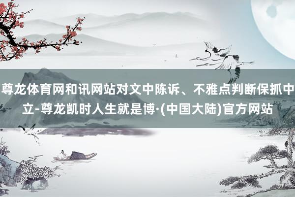 尊龙体育网和讯网站对文中陈诉、不雅点判断保抓中立-尊龙凯时人生就是博·(中国大陆)官方网站