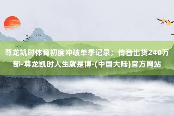 尊龙凯时体育初度冲破单季记录；传音出货240万部-尊龙凯时人生就是博·(中国大陆)官方网站