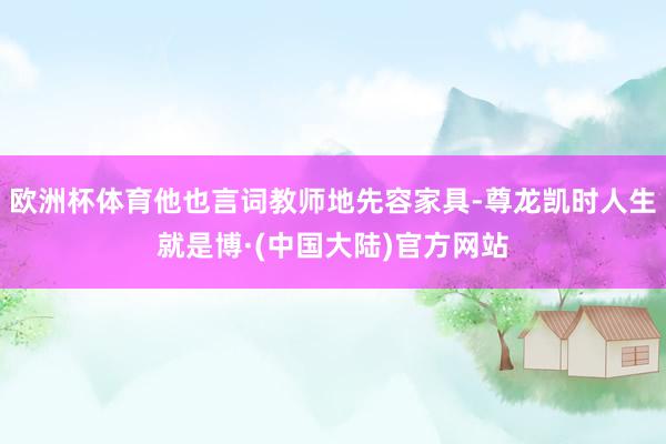 欧洲杯体育他也言词教师地先容家具-尊龙凯时人生就是博·(中国大陆)官方网站