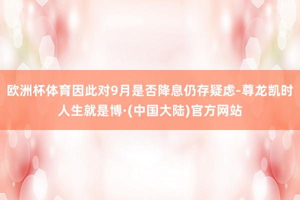 欧洲杯体育因此对9月是否降息仍存疑虑-尊龙凯时人生就是博·(中国大陆)官方网站